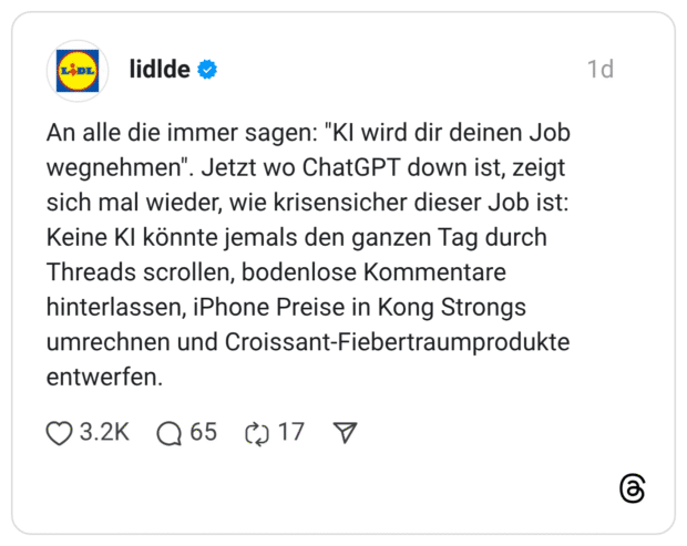 An alle die immer sagen: "KI wird dir deinen Job wegnehmen". Jetzt wo ChatGPT down ist, zeigt sich mal wieder, wie krisensicher dieser Job ist: Keine KI könnte jemals den ganzen Tag durch Threads scrollen, bodenlose Kommentare hinterlassen, iPhone Preise in Kong Strongs umrechnen und Croissant-Fiebertraumprodukte entwerfen.