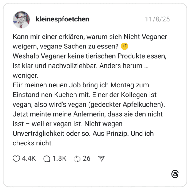 Kann mir einer erklären, warum sich Nicht-Veganer weigern, vegane Sachen zu essen? Weshalb Veganer keine tierischen Produkte essen, ist klar und nachvollziehbar. Anders herum ... weniger. Für meinen neuen Job bring ich Montag zum Einstand nen Kuchen mit. Einer der Kollegen ist vegan, also wird's vegan (gedeckter Apfelkuchen). Jetzt meinte meine Anlernerin, dass sie den nicht isst - weil er vegan ist. Nicht wegen Unverträglichkeit oder so. Aus Prinzip. Und ich checks nicht.