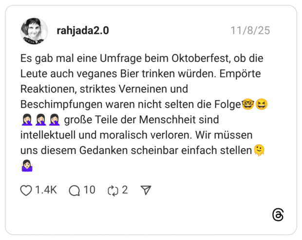 Es gab mal eine Umfrage beim Oktoberfest, ob die Leute auch veganes Bier trinken würden. Empörte Reaktionen, striktes Verneinen und Beschimpfungen waren nicht selten die Folge?° intellektuell und moralisch verloren. Wir müssen uns diesem Gedanken scheinbar einfach stellen