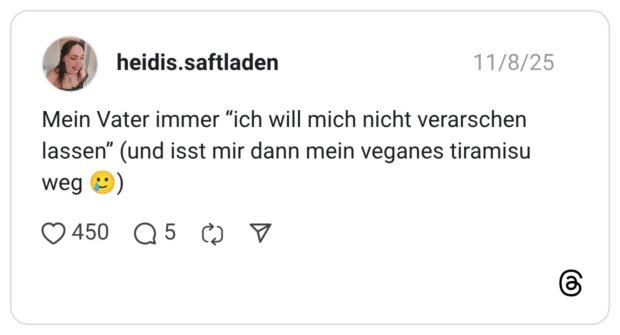 Mein Vater immer "ich will mich nicht verarschen lassen" (und isst mir dann mein veganes tiramisu weg
