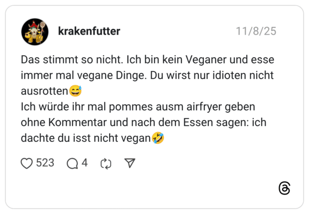 Das stimmt so nicht. Ich bin kein Veganer und esse immer mal vegane Dinge. Du wirst nur idioten nicht ausrotten Ich würde ihr mal pommes ausm airfryer geben ohne Kommentar und nach dem Essen sagen: ich dachte du isst nicht vegan