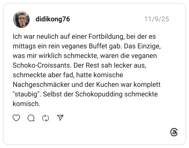Ich war neulich auf einer Fortbildung, bei der es mittags ein rein veganes Buffet gab. Das Einzige, was mir wirklich schmeckte, waren die veganen Schoko-Croissants. Der Rest sah lecker aus, schmeckte aber fad, hatte komische Nachgeschmäcker und der Kuchen war komplett "staubig". Selbst der Schokopudding schmeckte komisch.