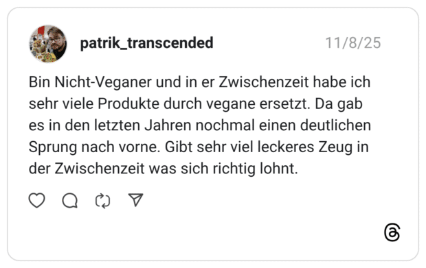 Bin Nicht-Veganer und in er Zwischenzeit habe ich sehr viele Produkte durch vegane ersetzt. Da gab es in den letzten Jahren nochmal einen deutlichen Sprung nach vorne. Gibt sehr viel leckeres Zeug in der Zwischenzeit was sich richtig lohnt.
