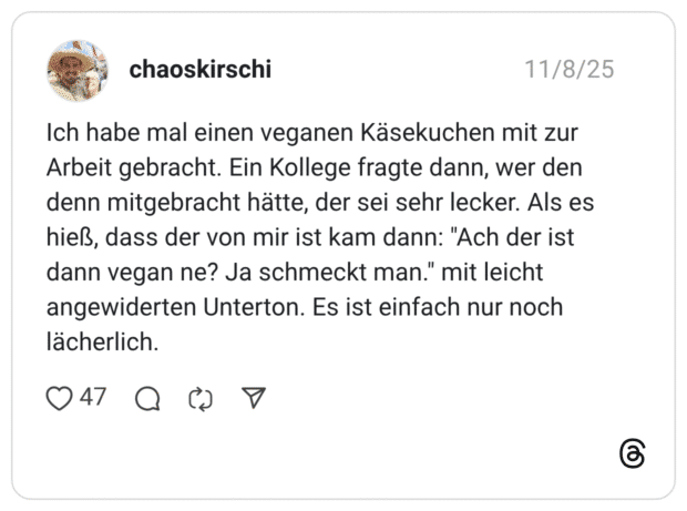 Ich habe mal einen veganen Käsekuchen mit zur Arbeit gebracht. Ein Kollege fragte dann, wer den denn mitgebracht hätte, der sei sehr lecker. Als es hieß, dass der von mir ist kam dann: "Ach der ist dann vegan ne? Ja schmeckt man." mit leicht angewiderten Unterton. Es ist einfach nur noch lächerlich.