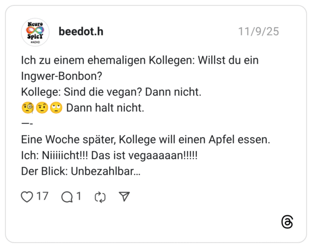 h zu einem ehemaligen Kollegen: Willst du ein Ingwer-Bonbon? Kollege: Sind die vegan? Dann nicht. 9 © • Dann halt nicht. Eine Woche später, Kollege will einen Apfel essen. Ich: Nilllicht!!! Das ist vegaaaaan!!!!! Der Blick: Unbezahlbar...