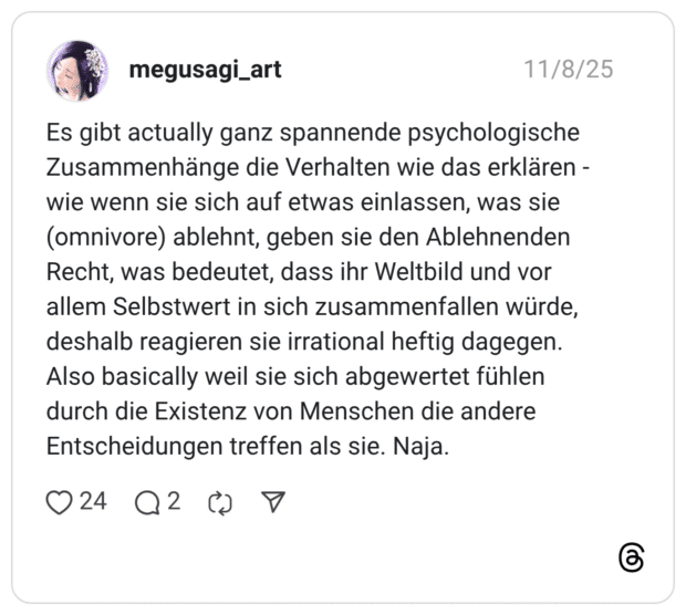 Es gibt actually ganz spannende psychologische Zusammenhänge die Verhalten wie das erklären - wie wenn sie sich auf etwas einlassen, was sie (omnivore) ablehnt, geben sie den Ablehnenden Recht, was bedeutet, dass ihr Weltbild und vor allem Selbstwert in sich zusammenfallen würde, deshalb reagieren sie irrational heftig dagegen. Also basically weil sie sich abgewertet fühlen durch die Existenz von Menschen die andere Entscheidungen treffen als sie. Naja.