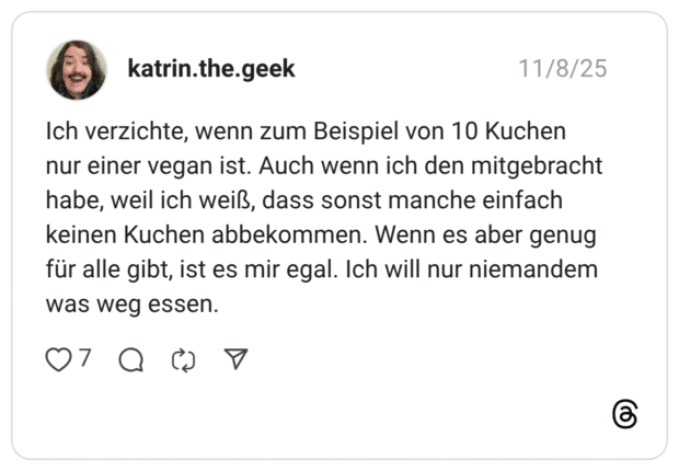 Ich verzichte, wenn zum Beispiel von 10 Kuchen nur einer vegan ist. Auch wenn ich den mitgebracht habe, weil ich weiß, dass sonst manche einfach keinen Kuchen abbekommen. Wenn es aber genug für alle gibt, ist es mir egal. Ich will nur niemandem was weg essen.
