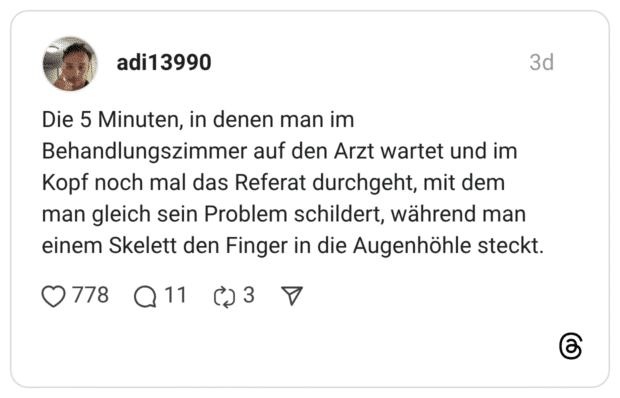 Die 5 Minuten, in denen man im Behandlungszimmer auf den Arzt wartet und im Kopf noch mal das Referat durchgeht, mit dem man gleich sein Problem schildert, während man einem Skelett den Finger in die Augenhöhle steckt.