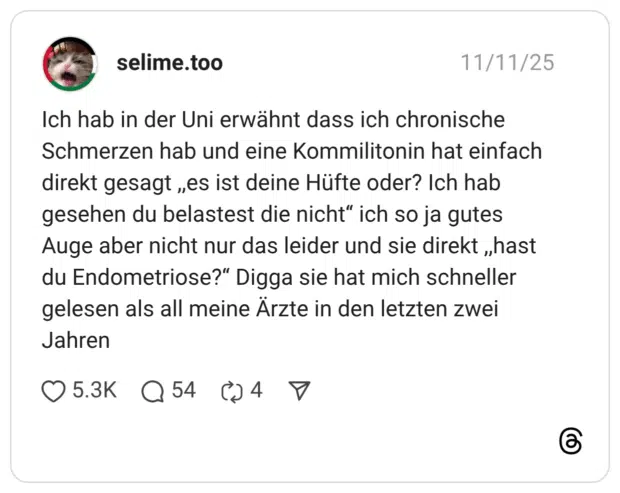 Ich hab in der Uni erwähnt dass ich chronische Schmerzen hab und eine Kommilitonin hat einfach direkt gesagt „es ist deine Hüfte oder? Ich hab gesehen du belastest die nicht" ich so ja gutes Auge aber nicht nur das leider und sie direkt „hast du Endometriose?" Digga sie hat mich schneller gelesen als all meine Ärzte in den letzten zwei Jahren