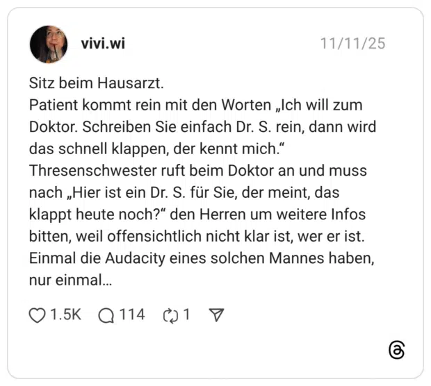Sitz beim Hausarzt. Patient kommt rein mit den Worten „Ich will zum Doktor. Schreiben Sie einfach Dr. S. rein, dann wird das schnell klappen, der kennt mich." Thresenschwester ruft beim Doktor an und muss nach „Hier ist ein Dr. S. für Sie, der meint, das klappt heute noch?" den Herren um weitere Infos bitten, weil offensichtlich nicht klar ist, wer er ist. Einmal die Audacity eines solchen Mannes haben, nur einmal..