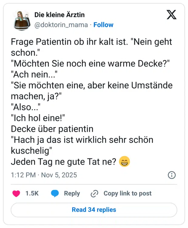 Frage Patientin ob ihr kalt ist. schon. "Möchten Sie noch eine warme Decke?" "Ach nein... "Sie möchten eine, aber keine Umstände machen, ja?" "Also... "Ich hol eine!" Decke über patientin "Hach ja das ist wirklich sehr schön kuschelig" Jeden Tag ne gute Tat ne?