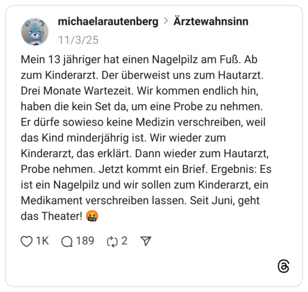 Mein 13 jähriger hat einen Nagelpilz am Fuß. Ab zum Kinderarzt. Der überweist uns zum Hautarzt. Drei Monate Wartezeit. Wir kommen endlich hin, haben die kein Set da, um eine Probe zu nehmen. Er dürfe sowieso keine Medizin verschreiben, weil das Kind minderjährig ist. Wir wieder zum Kinderarzt, das erklärt. Dann wieder zum Hautarzt, Probe nehmen. Jetzt kommt ein Brief. Ergebnis: Es ist ein Nagelpilz und wir sollen zum Kinderarzt, ein Medikament verschreiben lassen. Seit Juni, geht das Theater! 1