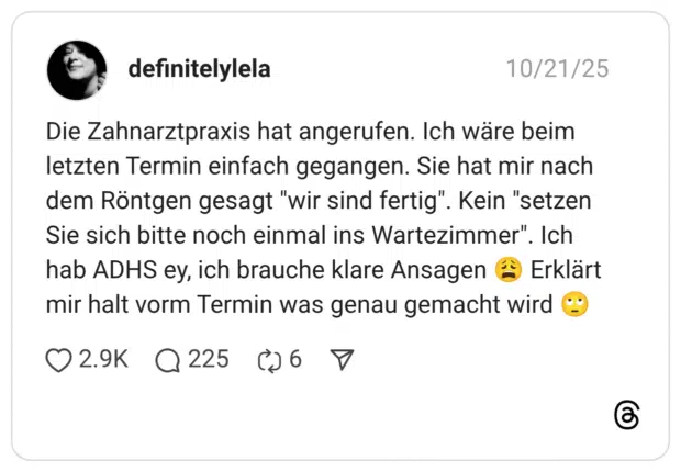 Die Zahnarztpraxis hat angerufen. Ich wäre beim letzten Termin einfach gegangen. Sie hat mir nach dem Röntgen gesagt "wir sind fertig". Kein "setzen Sie sich bitte noch einmal ins Wartezimmer". Ich hab ADHS ey, ich brauche klare Ansagen ( mir halt vorm Termin was genau gemacht
