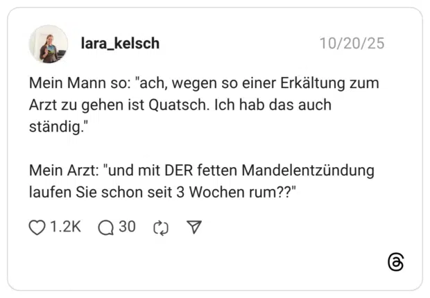 Mein Mann so: "ach, wegen so einer Erkältung zum Arzt zu gehen ist Quatsch. Ich hab das auch ständig." Mein Arzt: "und mit DER fetten Mandelentzündung laufen Sie schon seit 3 Wochen rum??