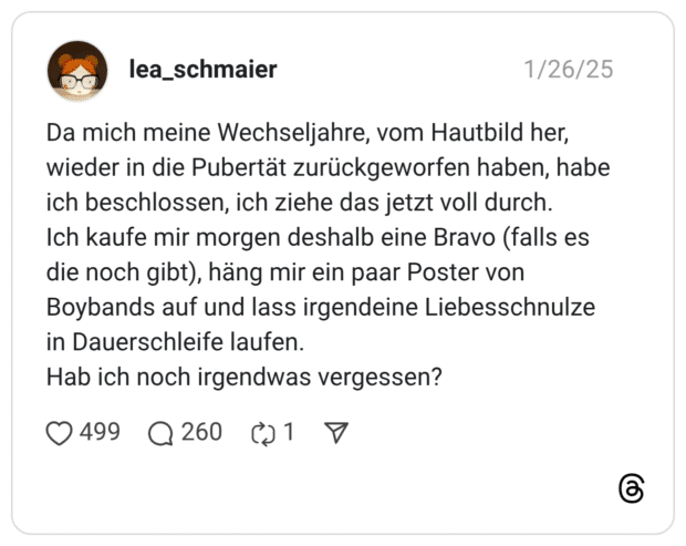 Da mich meine Wechseljahre, vom Hautbild her, wieder in die Pubertät zurückgeworfen haben, habe ich beschlossen, ich ziehe das jetzt voll durch. Ich kaufe mir morgen deshalb eine Bravo (falls es die noch gibt), häng mir ein paar Poster von Boybands auf und lass irgendeine Liebesschnulze in Dauerschleife laufen. Hab ich noch irgendwas vergessen? 1 / 2