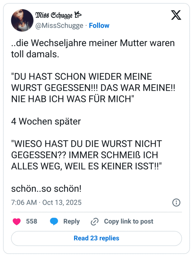 ..die Wechseljahre meiner Mutter waren toll damals. "DU HAST SCHON WIEDER MEINE WURST GEGESSEN!!! DAS WAR MEINE!! NIE HAB ICH WAS FÜR MICH" 4 Wochen später "WIESO HAST DU DIE WURST NICHT GEGESSEN?? IMMER SCHMEIß ICH ALLES WEG, WEIL ES KEINER ISST!!" schön..so schön!