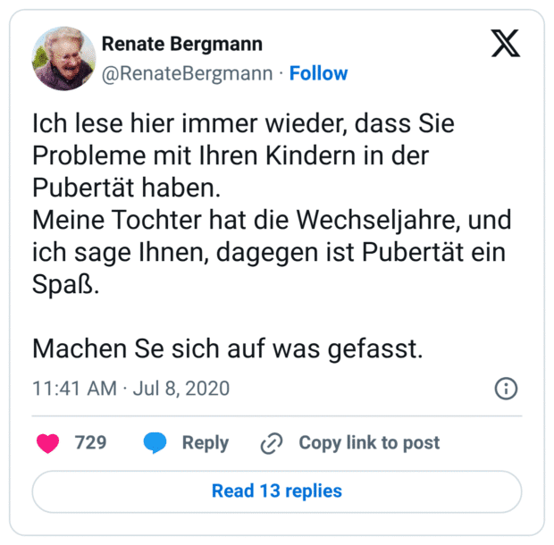 Ich lese hier immer wieder, dass Sie Probleme mit Ihren Kindern in der Pubertät haben. Meine Tochter hat die Wechseljahre, und ich sage Ihnen, dagegen ist Pubertät ein Spaß. Machen Se sich auf was gefasst.