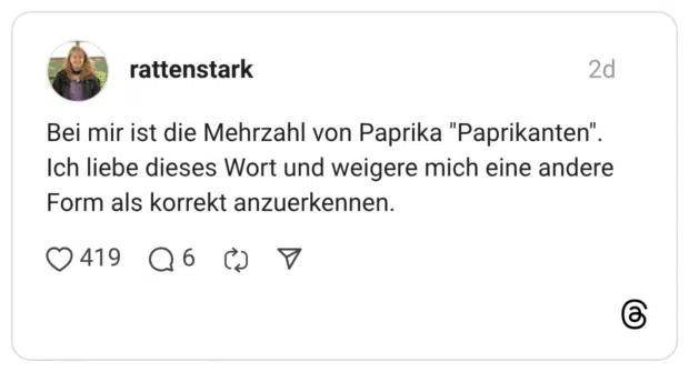 Bei mir ist die Mehrzahl von Paprika "Paprikanten". Ich liebe dieses Wort und weigere mich eine andere Form als korrekt anzuerkennen.