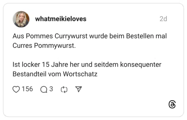 Aus Pommes Currywurst wurde beim Bestellen mal Curres Pommywurst. Ist locker 15 Jahre her und seitdem konsequenter Bestandteil vom Wortschatz
