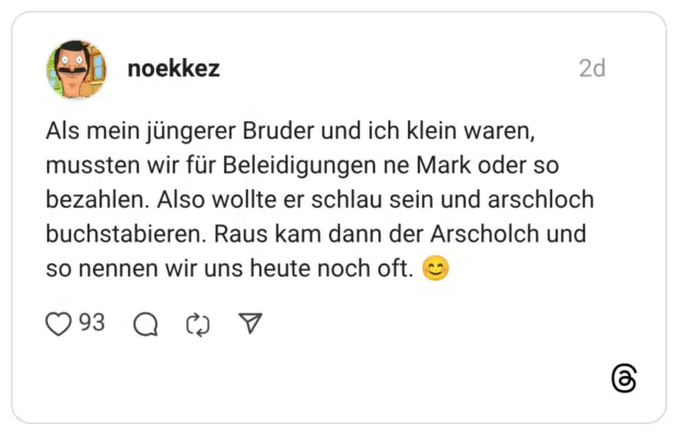 Als mein jüngerer Bruder und ich klein waren, mussten wir für Beleidigungen ne Mark oder so bezahlen. Also wollte er schlau sein und arschloch buchstabieren. Raus kam dann der Arscholch und so nennen wir uns heute noch oft. 😊