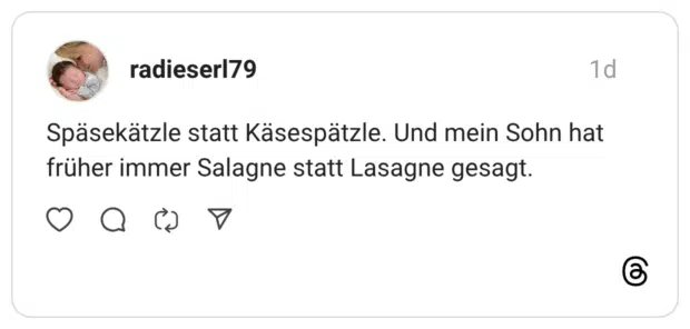 Späsekätzle statt Käsespätzle. Und mein Sohn hat früher immer Salagne statt Lasagne gesagt.