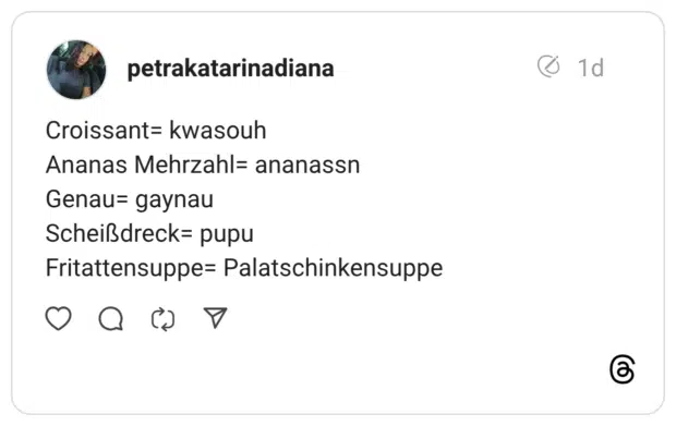 Croissant= kwasouh Ananas Mehrzahl= ananassn Genau= gaynau Scheißdreck= pupu Fritattensuppe= Palatschinkensuppe