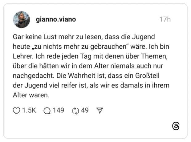 Gar keine Lust mehr zu lesen, dass die Jugend heute „zu nichts mehr zu gebrauchen" wäre. Ich bin Lehrer. Ich rede jeden Tag mit denen über Themen, über die hätten wir in dem Alter niemals auch nur nachgedacht. Die Wahrheit ist, dass ein Großteil der Jugend viel reifer ist, als wir es damals in ihrem Alter waren.