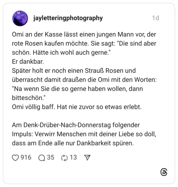 Omi an der Kasse lässt einen jungen Mann vor, der rote Rosen kaufen möchte. Sie sagt: "Die sind aber schön. Hätte ich wohl auch gerne." Er dankbar. Später holt er noch einen Strauß Rosen und überrascht damit draußen die Omi mit den Worten: "Na wenn Sie die so gerne haben wollen, dann bitteschön." Omi völlig baff. Hat nie zuvor so etwas erlebt. Am Denk-Drüber-Nach-Donnerstag folgender Impuls: Verwirr Menschen mit deiner Liebe so doll, dass am Ende alle nur Dankbarkeit spüren.