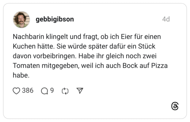 Nachbarin klingelt und fragt, ob ich Eier für einen Kuchen hätte. Sie würde später dafür ein Stück davon vorbeibringen. Habe ihr gleich noch zwei Tomaten mitgegeben, weil ich auch Bock auf Pizza habe.