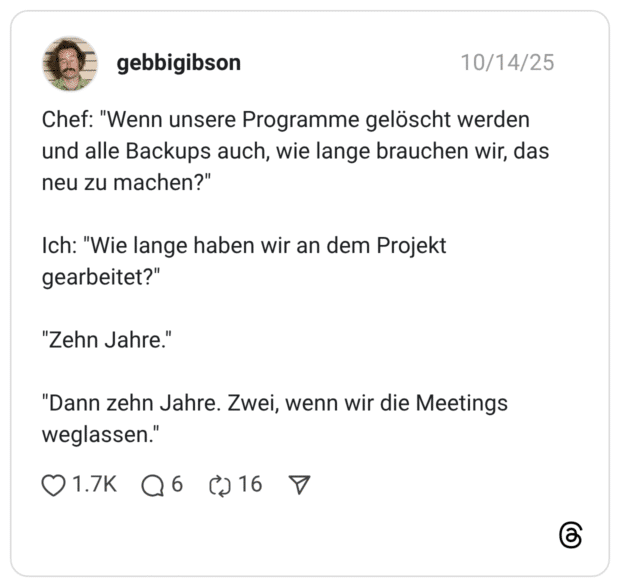 Chef: "Wenn unsere Programme gelöscht werden und alle Backups auch, wie lange brauchen wir, das neu zu machen?" Ich: "Wie lange haben wir an dem Projekt gearbeitet?" "Zehn Jahre." "Dann zehn Jahre. Zwei, wenn wir die Meetings weglassen."