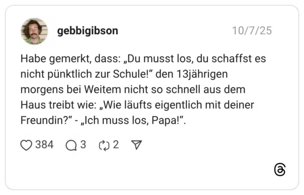 Habe gemerkt, dass: „Du musst los, du schaffst es nicht pünktlich zur Schule!" den 13jährigen morgens bei Weitem nicht so schnell aus dem Haus treibt wie: „Wie läufts eigentlich mit deiner Freundin?" - „Ich muss los, Papa!"
