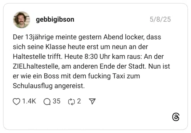 Der 13jährige meinte gestern Abend locker, dass sich seine Klasse heute erst um neun an der Haltestelle trifft. Heute 8:30 Uhr kam raus: An der ZIELhaltestelle, am anderen Ende der Stadt. Nun ist er wie ein Boss mit dem fucking Taxi zum Schulausflug angereist.