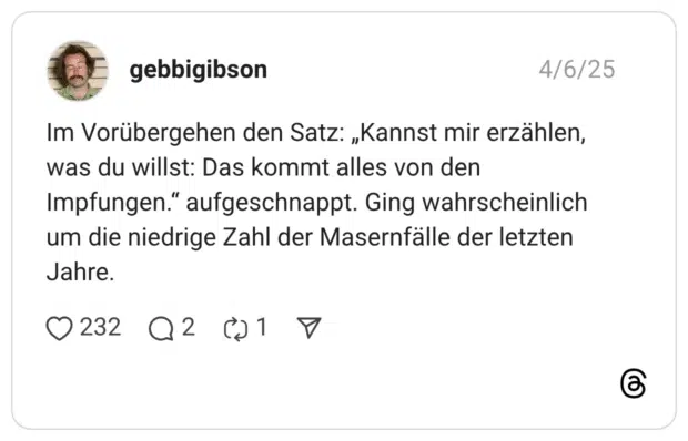 Im Vorübergehen den Satz: „Kannst mir erzählen, was du willst: Das kommt alles von den Impfungen." aufgeschnappt. Ging wahrscheinlich um die niedrige Zahl der Masernfälle der letzten Jahre.