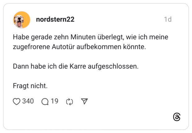 Habe gerade zehn Minuten überlegt, wie ich meine zugefrorene Autotür aufbekommen könnte. Dann habe ich die Karre aufgeschlossen. Fragt nicht.