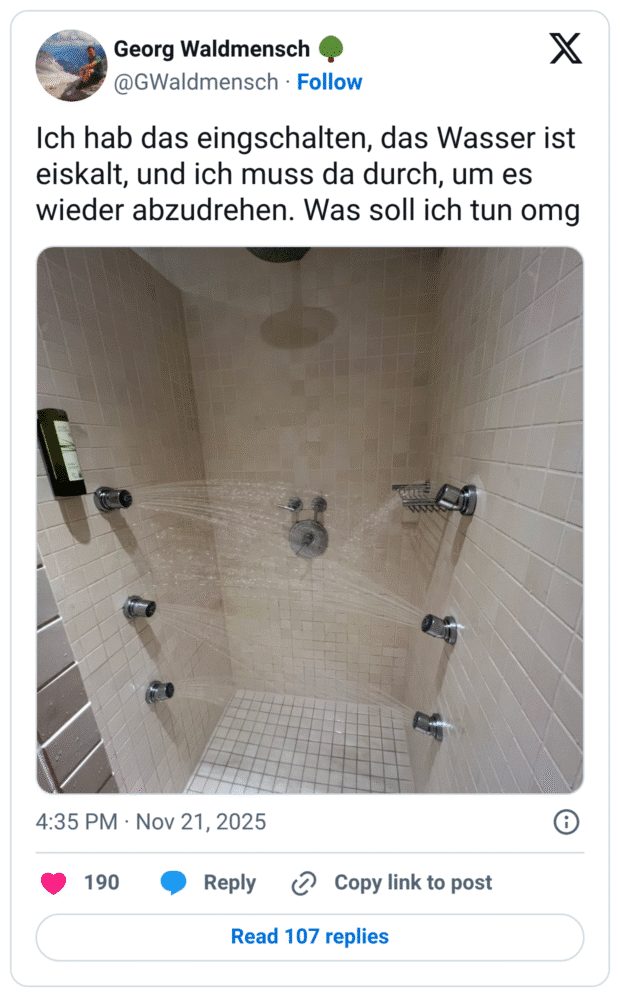Ich hab das eingschalten, das Wasser ist eiskalt, und ich muss da durch, um es wieder abzudrehen.