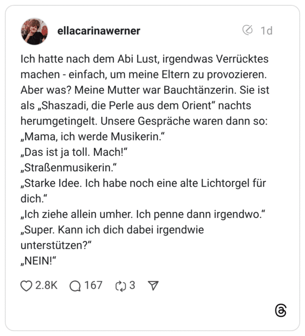 Ich hatte nach dem Abi Lust, irgendwas Verrücktes machen - einfach, um meine Eltern zu provozieren. Aber was? Meine Mutter war Bauchtänzerin. Sie ist als „Shaszadi, die Perle aus dem Orient" nachts herumgetingelt. Unsere Gespräche waren dann so: „Mama, ich werde Musikerin. „Das ist ja toll. Mach!" „Straßenmusikerin." „Starke Idee. Ich habe noch eine alte Lichtorgel für dich." „Ich ziehe allein umher. Ich penne dann irgendwo." „Super. Kann ich dich dabei irgendwie unterstützen?" „NEIN!"