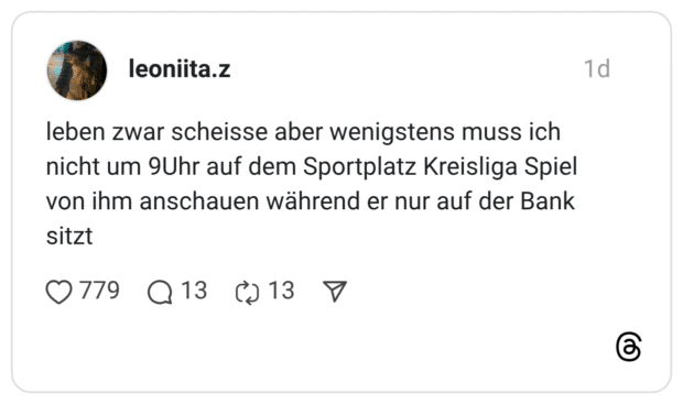 leben zwar scheisse aber wenigstens muss ich nicht um 9Uhr auf dem Sportplatz Kreisliga Spiel von ihm anschauen während er nur auf der Bank sitzt