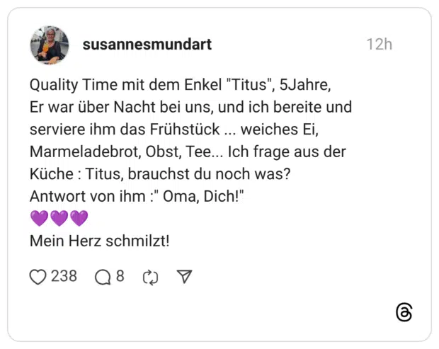 Quality Time mit dem Enkel "Titus", 5Jahre, Er war über Nacht bei uns, und ich bereite und serviere ihm das Frühstück ... weiches Ei, Marmeladebrot, Obst, Tee... Ich frage aus der Küche : Titus, brauchst du noch was? Antwort von ihm :" Oma, Dich!" Mein Herz schmilzt!