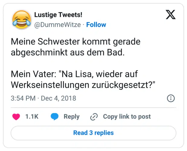 Meine Schwester kommt gerade abgeschminkt aus dem Bad. Mein Vater: "Na Lisa, wieder auf Werkseinstellungen zurückgesetzt?"