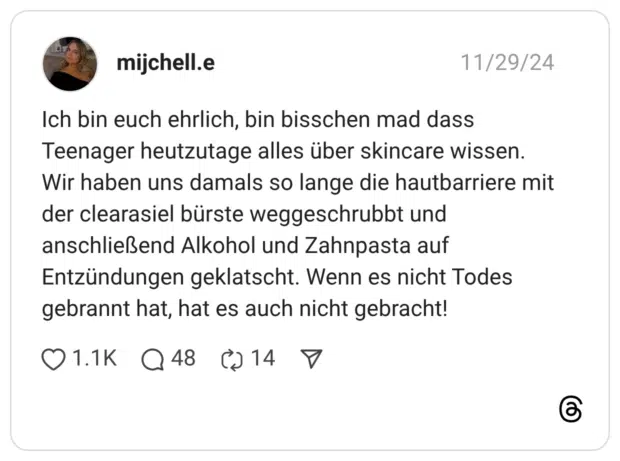 Ich bin euch ehrlich, bin bisschen mad dass Teenager heutzutage alles über skincare wissen. Wir haben uns damals so lange die hautbarriere mit der clearasiel bürste weggeschrubbt und anschließend Alkohol und Zahnpasta auf Entzündungen geklatscht. Wenn es nicht Todes gebrannt hat, hat es auch nicht gebracht!