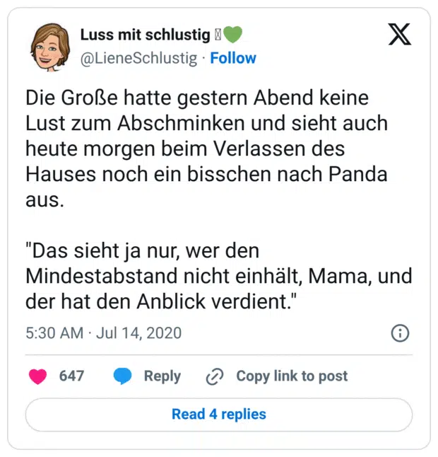 Die Große hatte gestern Abend keine Lust zum Abschminken und sieht auch heute morgen beim Verlassen des Hauses noch ein bisschen nach Panda aus. "Das sieht ja nur, wer den Mindestabstand nicht einhält, Mama, und der hat den Anblick verdient."
