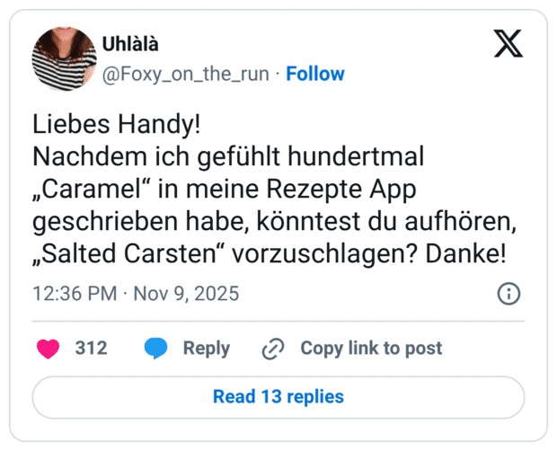 Liebes Handy! Nachdem ich gefühlt hundertmal „Caramel“ in meine Rezepte App geschrieben habe, könntest du aufhören, „Salted Carsten“ vorzuschlagen? Danke!