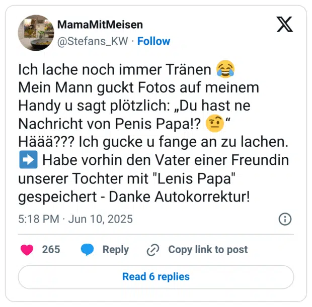 Ich lache noch immer Tränen :freudentränen: Mein Mann guckt Fotos auf meinem Handy u sagt plötzlich: „Du hast ne Nachricht von Penis Papa!? :gesicht_mit_hochgezogener_augenbraue_2:“ Häää??? Ich gucke u fange an zu lachen. :pfeil_rechts: Habe vorhin den Vater einer Freundin unserer Tochter mit "Lenis Papa" gespeichert - Danke Autokorrektur!
