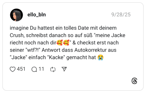 imagine Du hattest ein tolles Date mit deinem Crush, schreibst danach so auf süß "meine Jacke riecht noch nach dir:lächelndes_gesicht_mit_3_herzen::lächelndes_gesicht_mit_3_herzen:" & checkst erst nach seiner "wtf?!" Antwort dass Autokorrektur aus "Jacke" einfach "Kacke" gemacht hat :schluchzen: