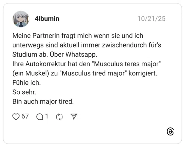 Meine Partnerin fragt mich wenn sie und ich unterwegs sind aktuell immer zwischendurch für's Studium ab. Über Whatsapp. Ihre Autokorrektur hat den "Musculus teres major" (ein Muskel) zu "Musculus tired major" korrigiert. Fühle ich. So sehr. Bin auch major tired.