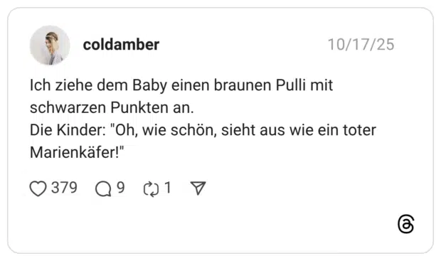 Ich ziehe dem Baby einen braunen Pulli mit schwarzen Punkten an. Die Kinder: "Oh, wie schön, sieht aus wie ein toter Marienkäfer!"