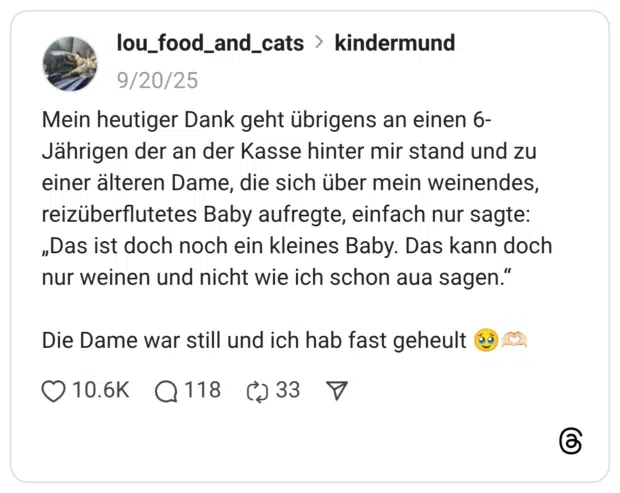 Mein heutiger Dank geht übrigens an einen 6-Jährigen der an der Kasse hinter mir stand und zu einer älteren Dame, die sich über mein weinendes, reizüberflutetes Baby aufregte, einfach nur sagte: „Das ist doch noch ein kleines Baby. Das kann doch nur weinen und nicht wie ich schon aua sagen.“ Die Dame war still und ich hab fast geheult :gesicht_mit_zurückgehaltenen_tränen::hände_als_herz::hautton-2: