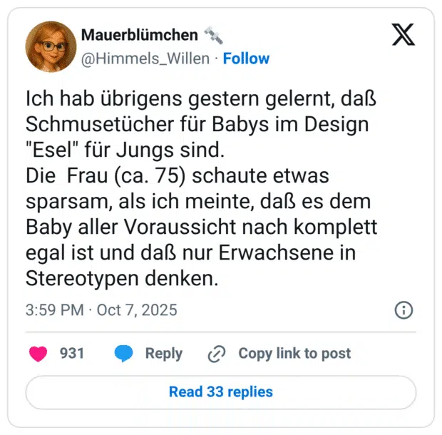 Ich hab übrigens gestern gelernt, daß Schmusetücher für Babys im Design "Esel" für Jungs sind. Die Frau (ca. 75) schaute etwas sparsam, als ich meinte, daß es dem Baby aller Voraussicht nach komplett egal ist und daß nur Erwachsene in Stereotypen denken.