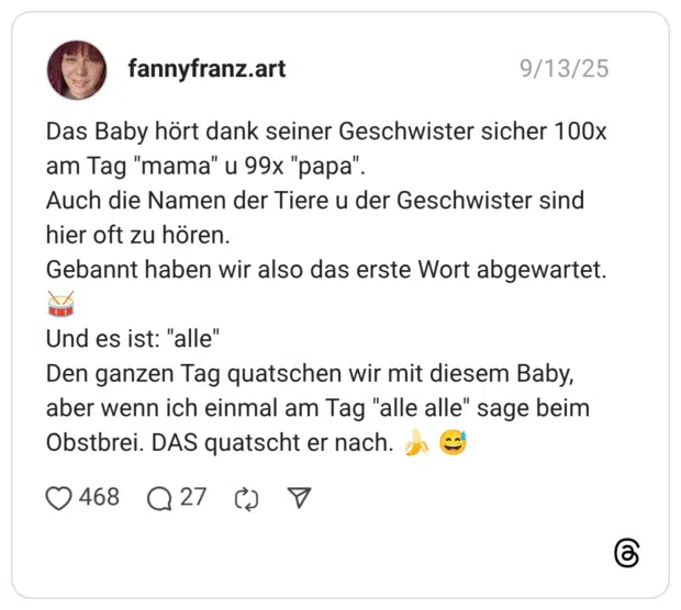 Das Baby hört dank seiner Geschwister sicher 100x am Tag "mama" u 99x "papa". Auch die Namen der Tiere u der Geschwister sind hier oft zu hören. Gebannt haben wir also das erste Wort abgewartet. :trommel_mit_stöcken: Und es ist: "alle" Den ganzen Tag quatschen wir mit diesem Baby, aber wenn ich einmal am Tag "alle alle" sage beim Obstbrei. DAS quatscht er nach. :banane: :verschwitztes_lachen: