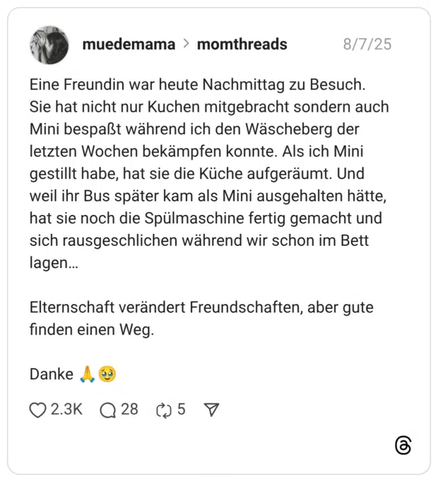 Eine Freundin war heute Nachmittag zu Besuch. Sie hat nicht nur Kuchen mitgebracht sondern auch Mini bespaßt während ich den Wäscheberg der letzten Wochen bekämpfen konnte. Als ich Mini gestillt habe, hat sie die Küche aufgeräumt. Und weil ihr Bus später kam als Mini ausgehalten hätte, hat sie noch die Spülmaschine fertig gemacht und sich rausgeschlichen während wir schon im Bett lagen… Elternschaft verändert Freundschaften, aber gute finden einen Weg. Danke :beten::gesicht_mit_zurückgehaltenen_tränen: